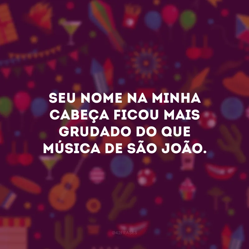 Seu nome na minha cabeça ficou mais grudado do que música de São João.