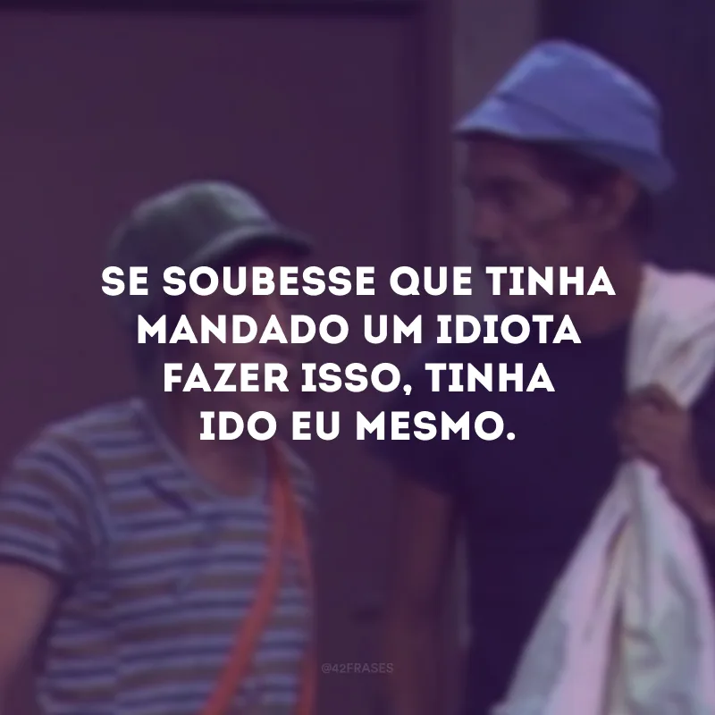 Se soubesse que tinha mandado um idiota fazer isso, tinha ido eu mesmo.