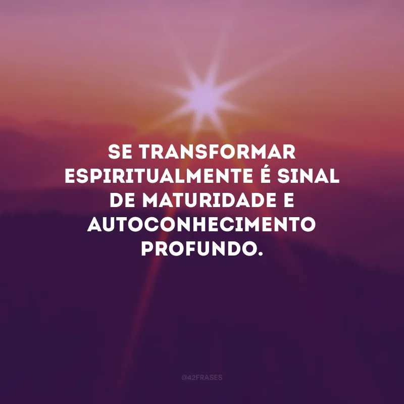 Se transformar espiritualmente é sinal de maturidade e autoconhecimento profundo. 