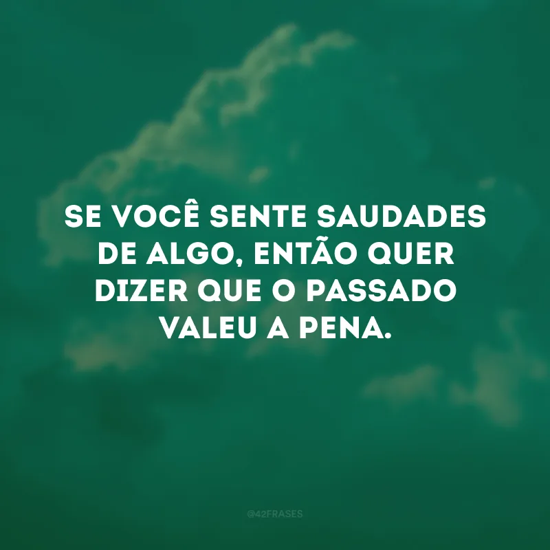 Se você sente saudades de algo, então quer dizer que o passado valeu a pena. 