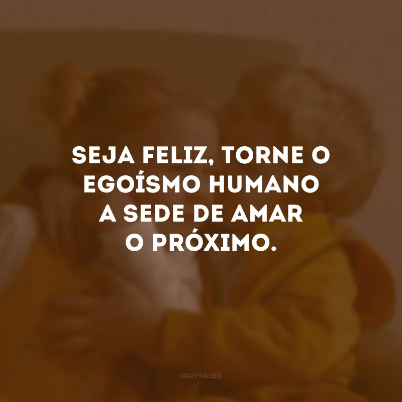 Seja feliz, torne o egoísmo humano a sede de amar o próximo.