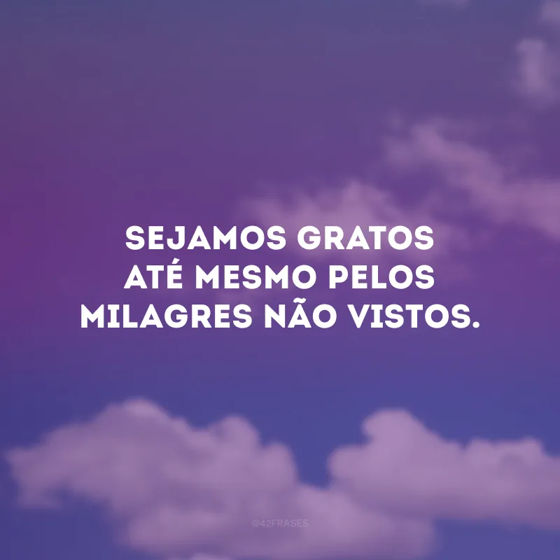 Sejamos gratos até mesmo pelos milagres não vistos.