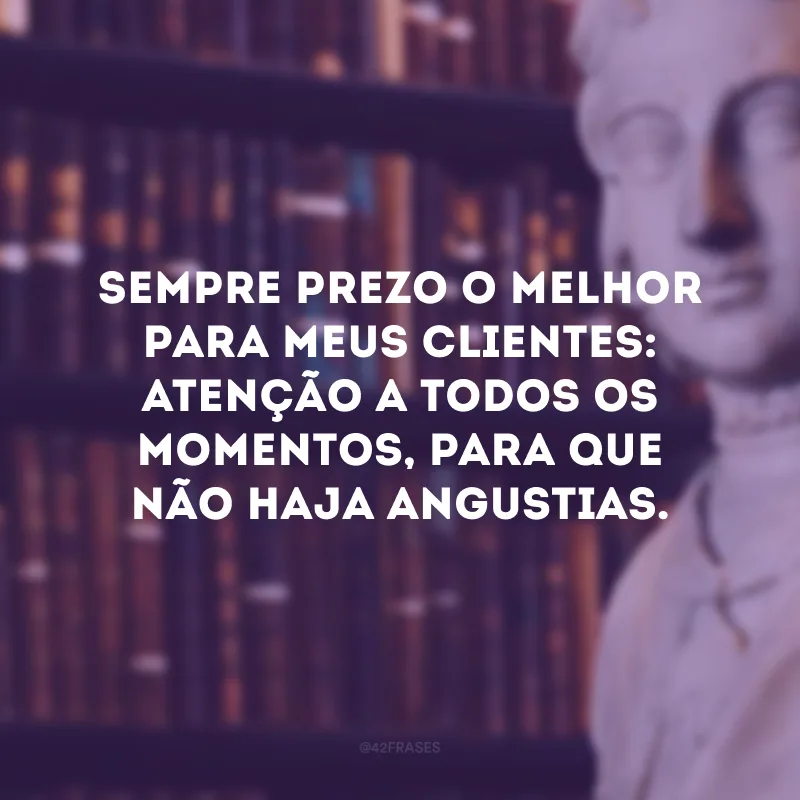 Sempre prezo o melhor para meus clientes: atenção a todos os momentos, para que não haja angustias.