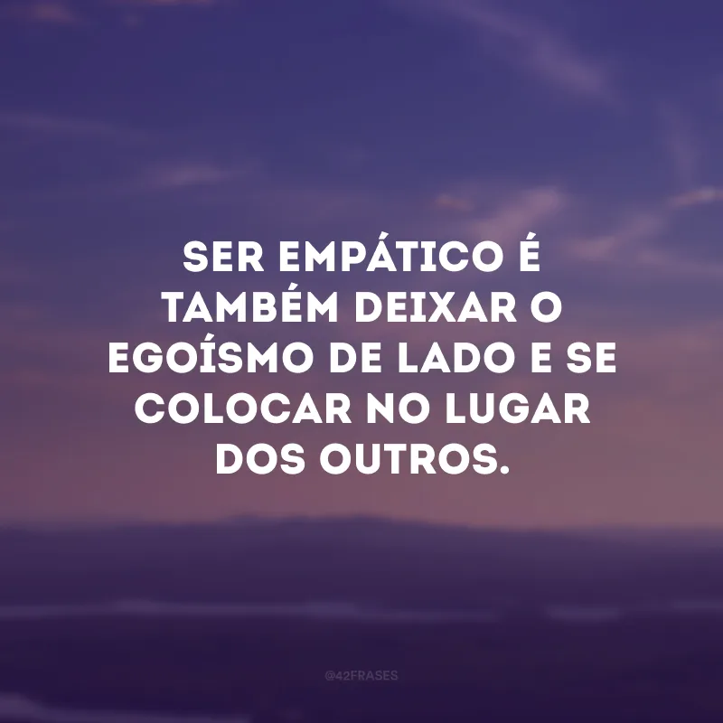 Ser empático é também deixar o egoísmo de lado e se colocar no lugar dos outros.