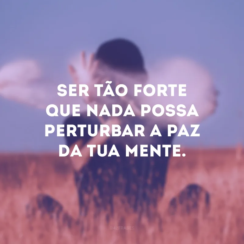 Ser tão forte que nada possa perturbar a paz da tua mente.
