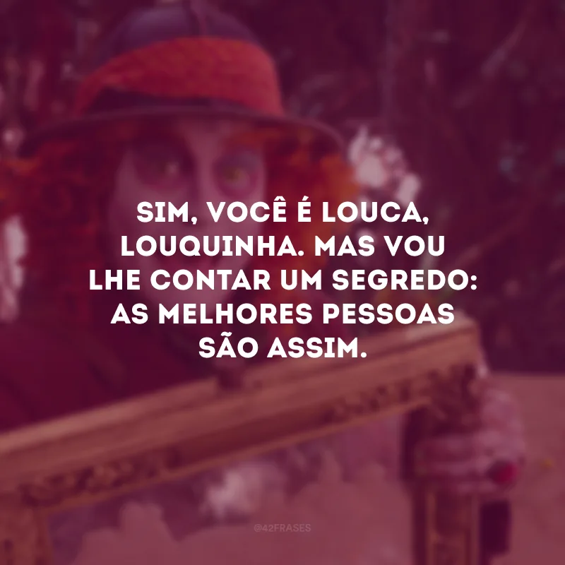 Sim, você é louca, louquinha. Mas vou lhe contar um segredo: as melhores pessoas são assim. 