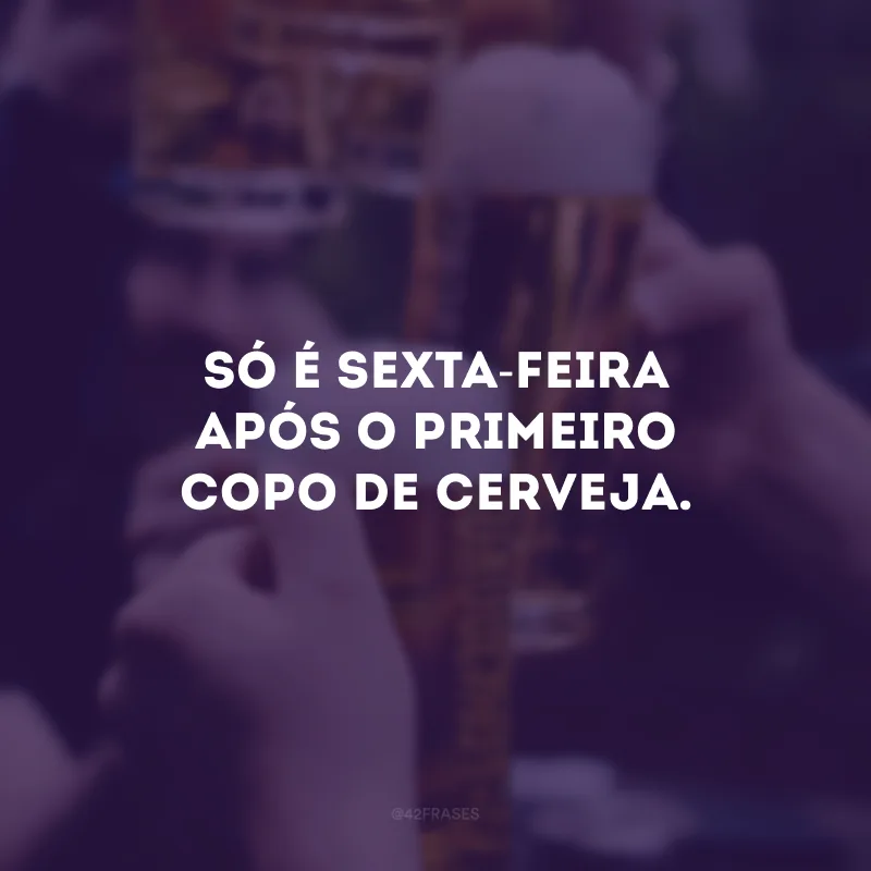 Só é sexta-feira após o primeiro copo de cerveja.