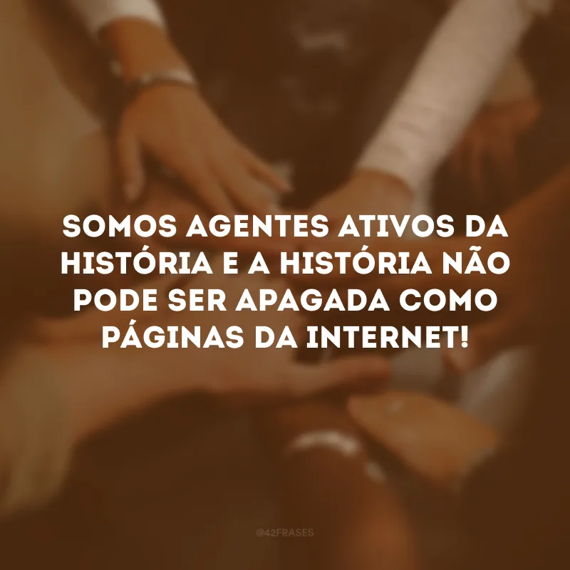 Somos agentes ativos da história e a história não pode ser apagada como páginas da internet!