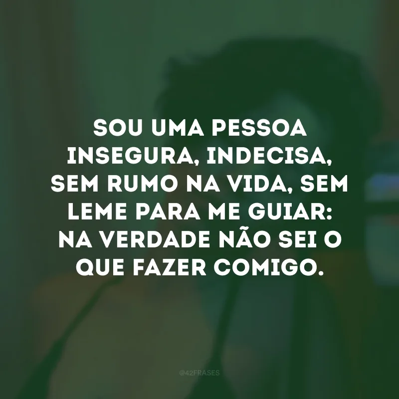 Sou uma pessoa insegura, indecisa, sem rumo na vida, sem leme para me guiar: na verdade não sei o que fazer comigo.