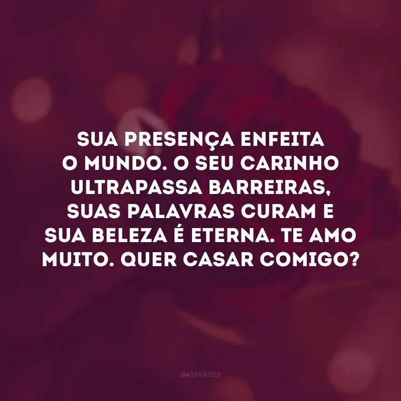 Sua presença enfeita o mundo. O seu carinho ultrapassa barreiras, suas palavras curam e sua beleza é eterna. Te amo muito. Quer casar comigo?