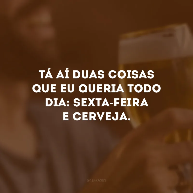 Tá aí duas coisas que eu queria todo dia: sexta-feira e cerveja. 