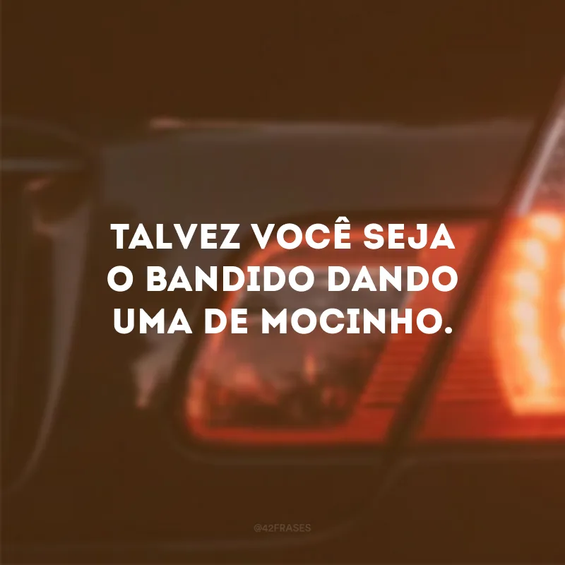 Talvez você seja o bandido dando uma de mocinho. 