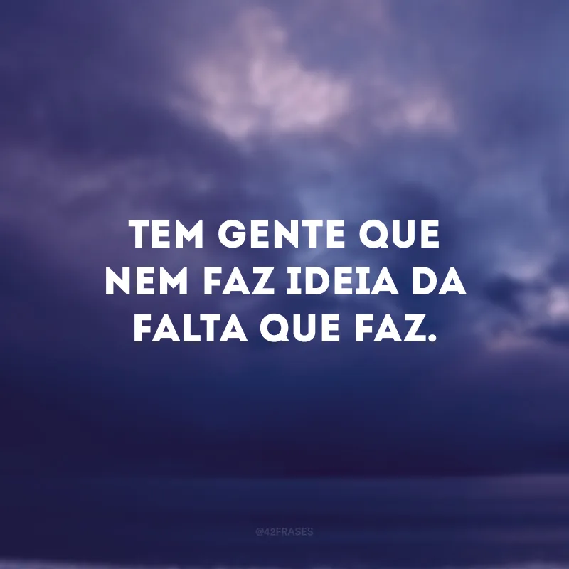 Tem gente que nem faz ideia da falta que faz. 