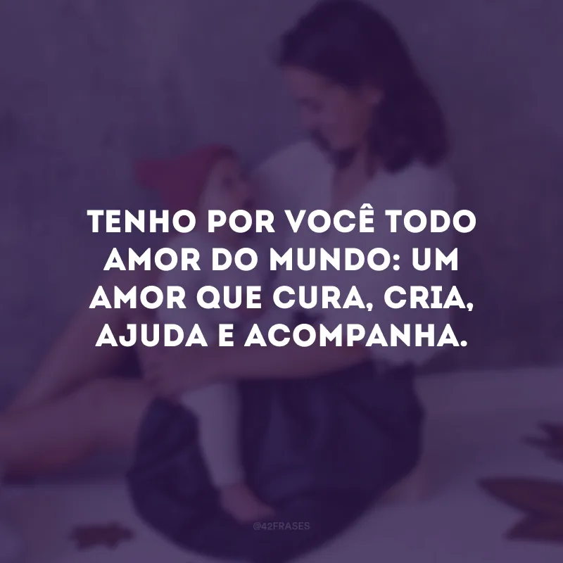 Tenho por você todo amor do mundo: um amor que cura, cria, ajuda e acompanha.