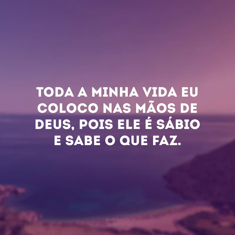 Toda a minha vida eu coloco nas mãos de Deus, pois Ele é sábio e sabe o que faz.