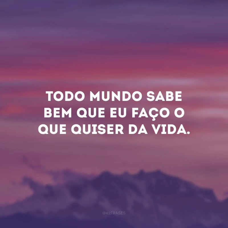 Todo mundo sabe bem que eu faço o que quiser da vida. 
