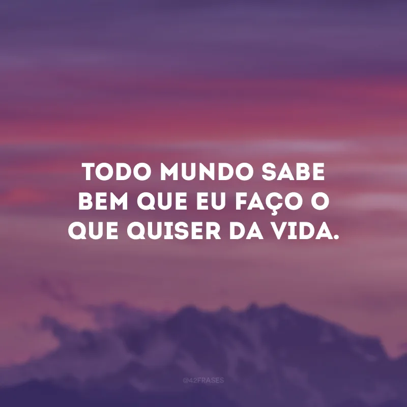 Todo mundo sabe bem que eu faço o que quiser da vida. 
