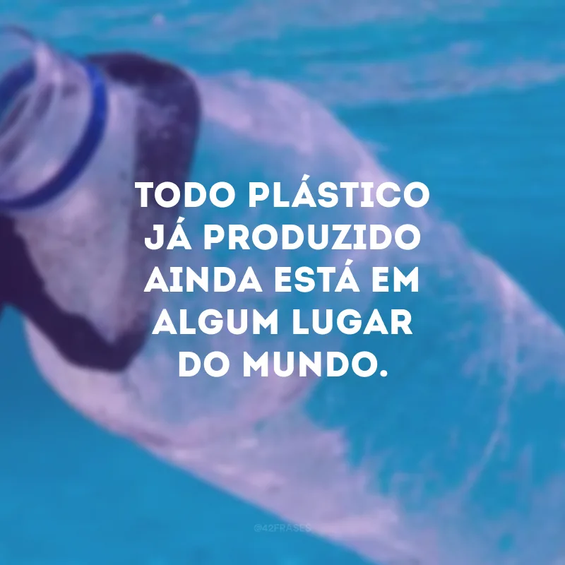 Todo plástico já produzido ainda está em algum lugar do mundo.