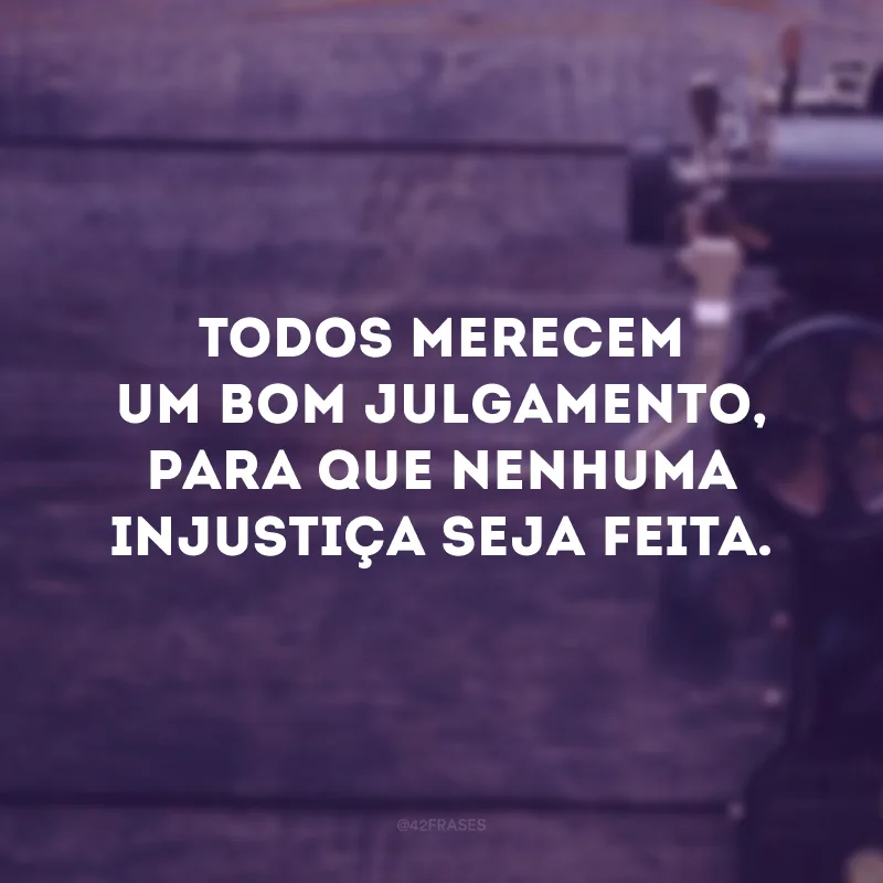 Todos merecem um bom julgamento, para que nenhuma injustiça seja feita. 