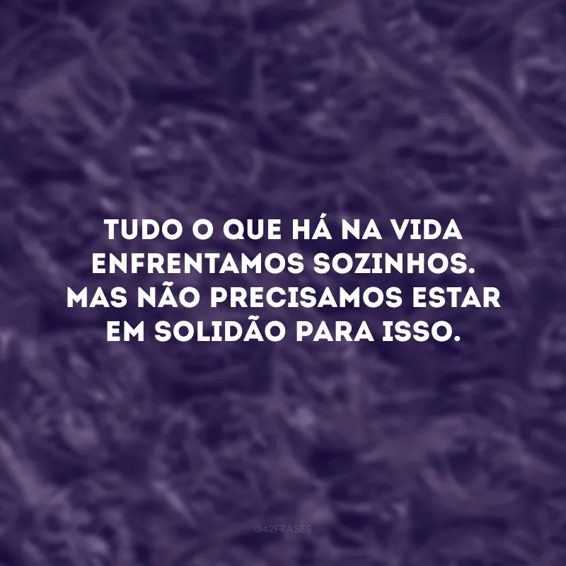 Tudo o que há na vida enfrentamos sozinhos. Mas não precisamos estar em solidão para isso.
