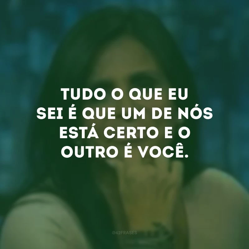 Tudo o que eu sei é que um de nós está certo e o outro é você. 
