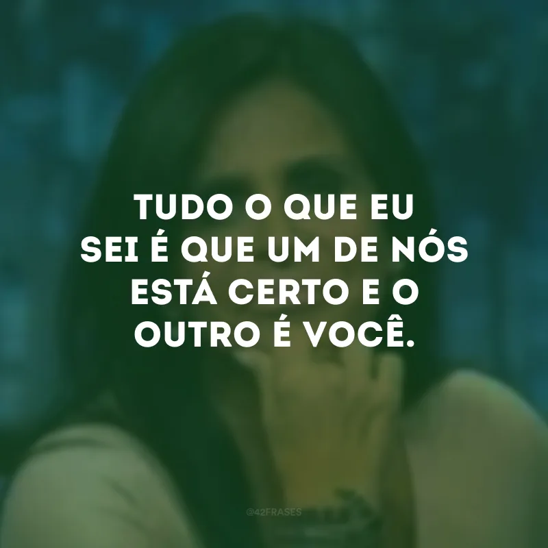 Tudo o que eu sei é que um de nós está certo e o outro é você. 