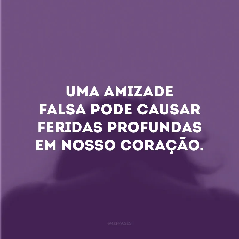 Uma amizade falsa pode causar feridas profundas em nosso coração.