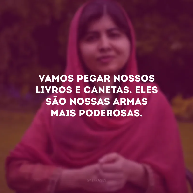 Vamos pegar nossos livros e canetas. Eles são nossas armas mais poderosas.