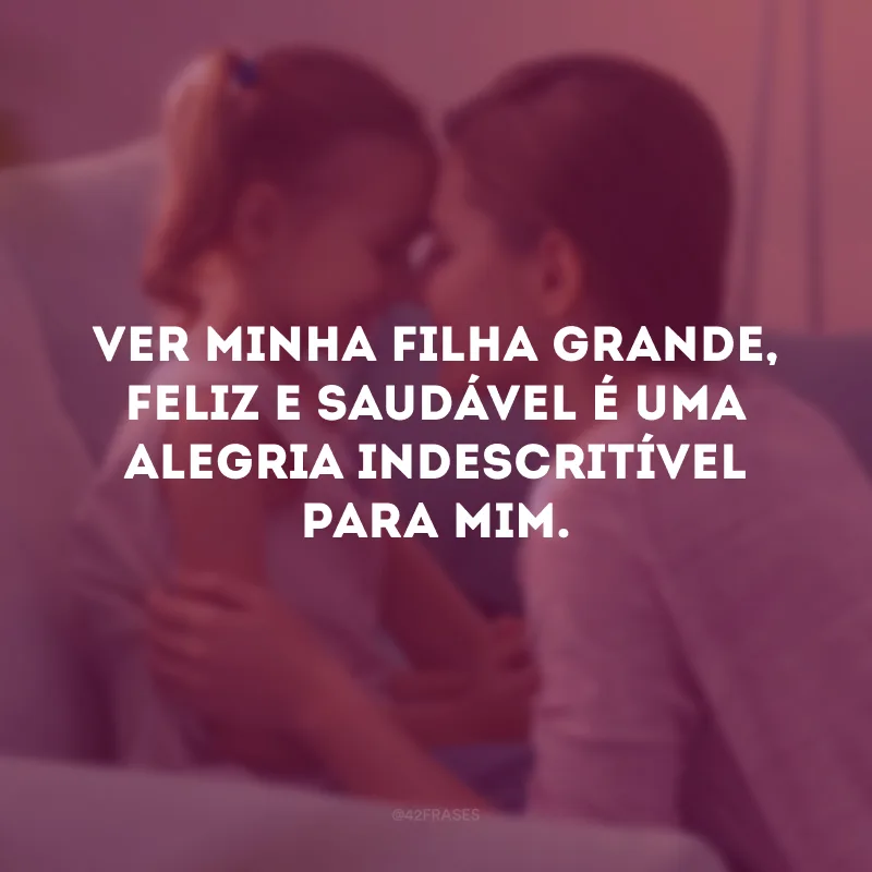 Ver minha filha grande, feliz e saudável é uma alegria indescritível para mim. 