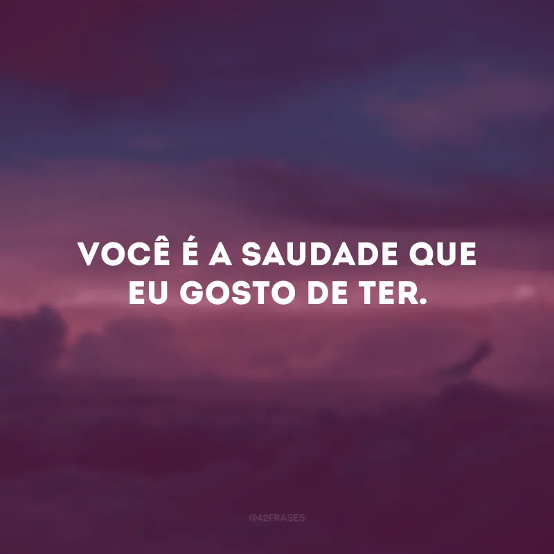 Você é a saudade que eu gosto de ter. 