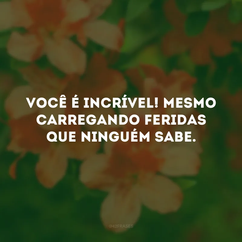 Você é incrível! Mesmo carregando feridas que ninguém sabe.