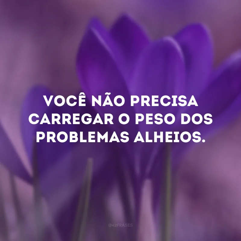 Você não precisa carregar o peso dos problemas alheios.