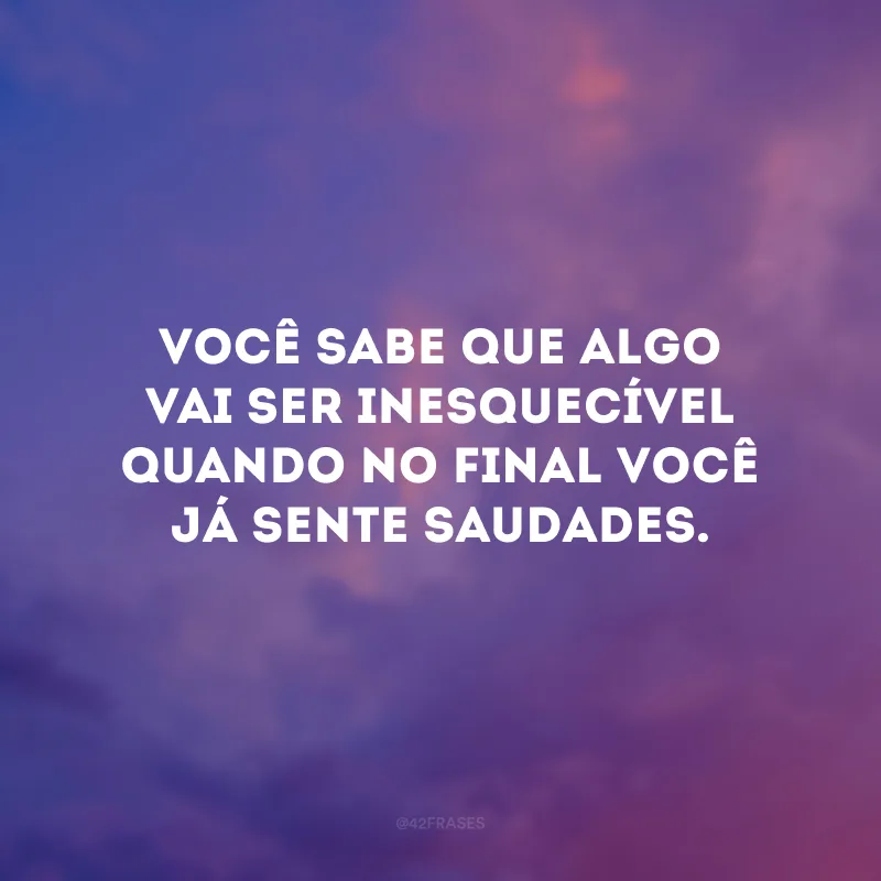 Você sabe que algo vai ser inesquecível quando no final você já sente saudades. 