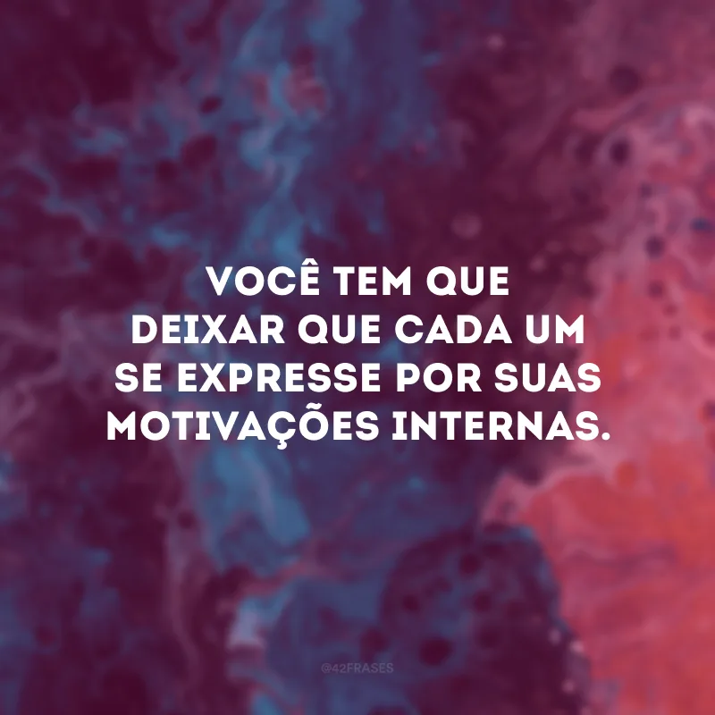 Você tem que deixar que cada um se expresse por suas motivações internas.  