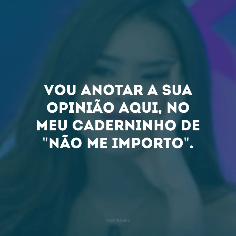 Vou anotar a sua opinião aqui, no meu caderninho de \"não me importo\".