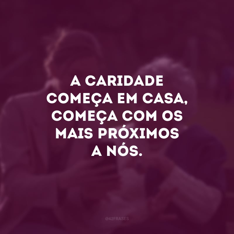 A caridade começa em casa, começa com os mais próximos a nós. 