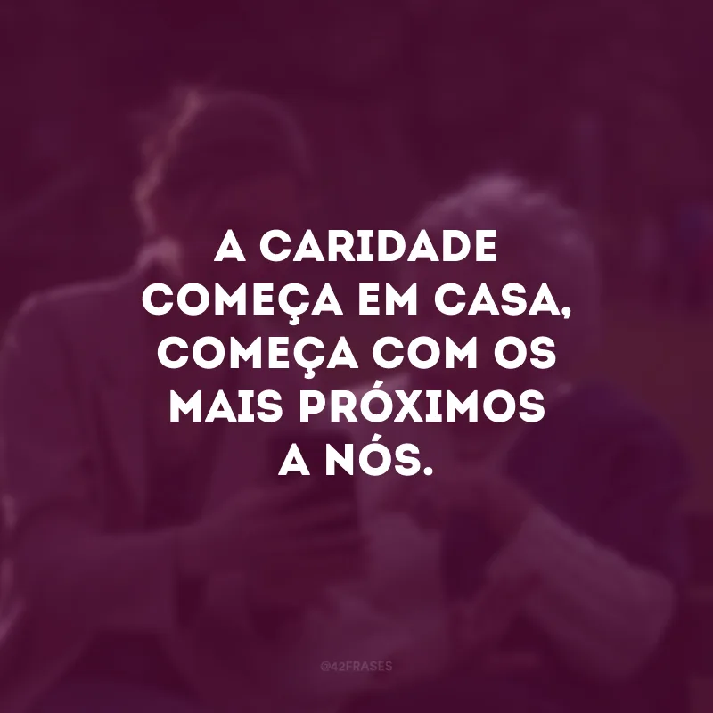 A caridade começa em casa, começa com os mais próximos a nós. 