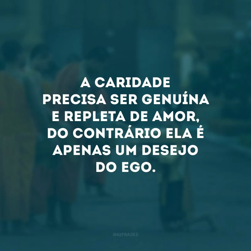 A caridade precisa ser genuína e repleta de amor, do contrário ela é apenas um desejo do ego. 