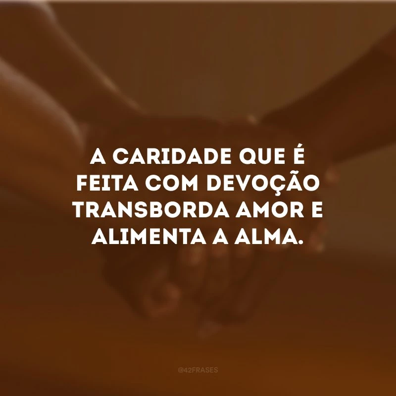 A caridade que é feita com devoção transborda amor e alimenta a alma. 
