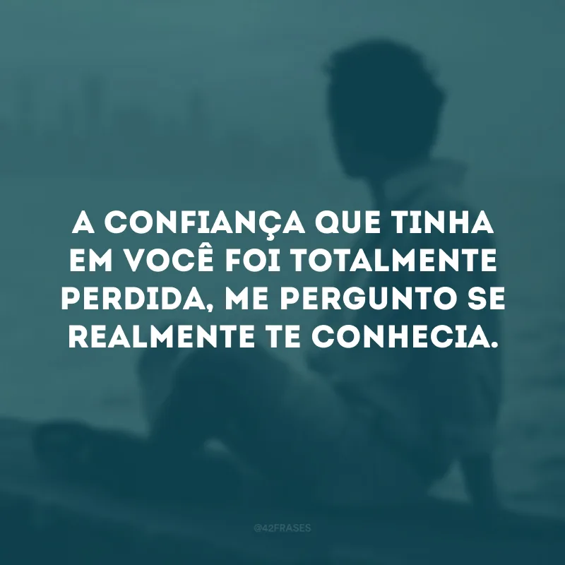 A confiança que tinha em você foi totalmente perdida, me pergunto se realmente te conhecia. 