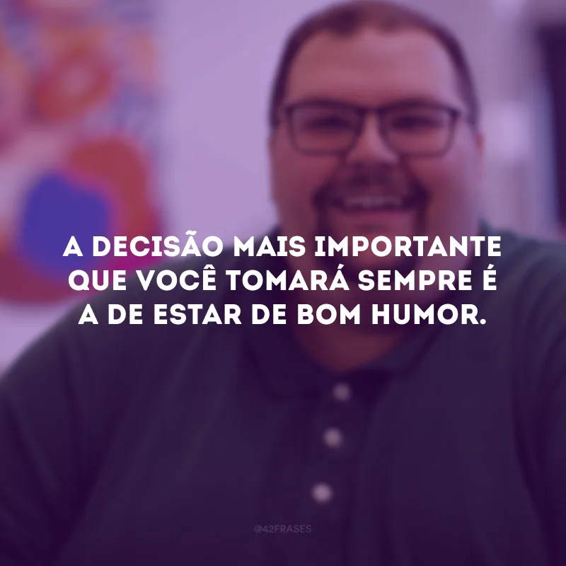 A decisão mais importante que você tomará sempre é a de estar de bom humor. 