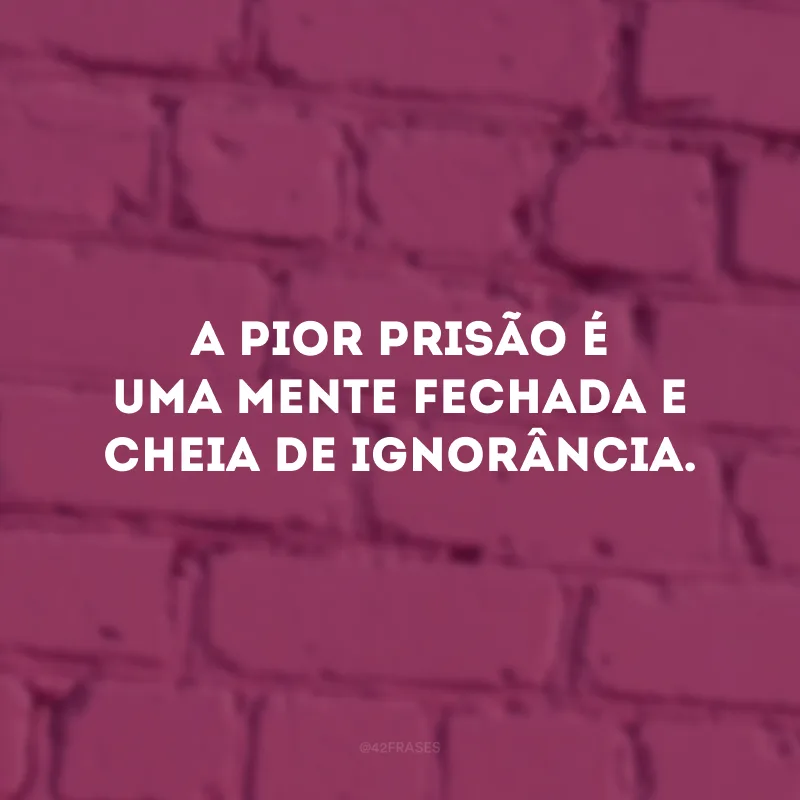 A pior prisão é uma mente fechada e cheia de ignorância.