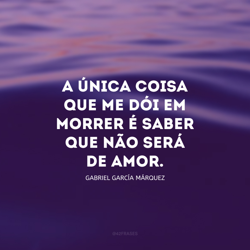 A única coisa que me dói em morrer é saber que não será de amor.
