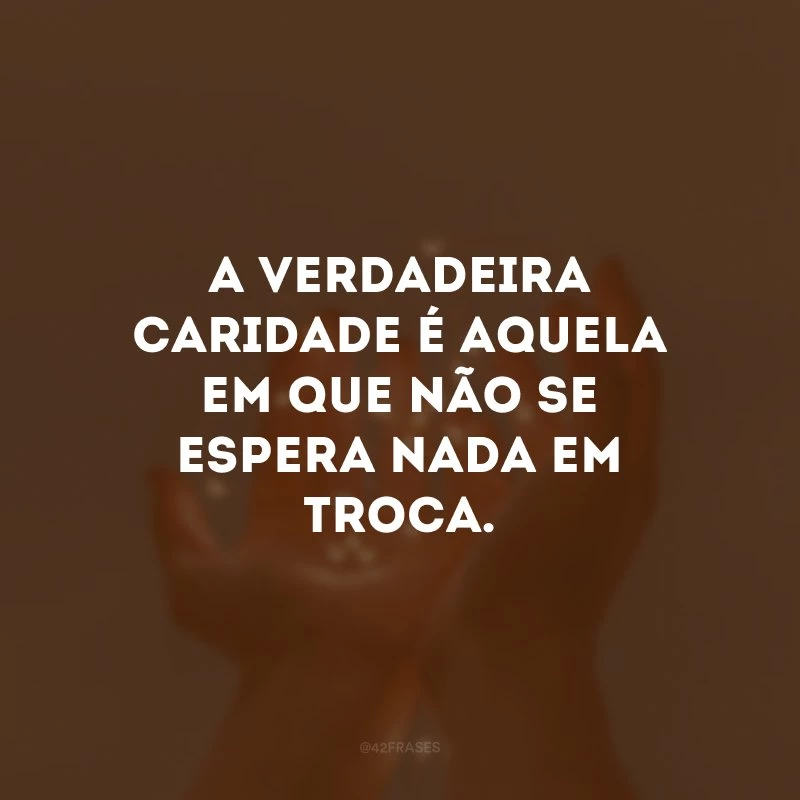 A verdadeira caridade é aquela em que não se espera nada em troca. 