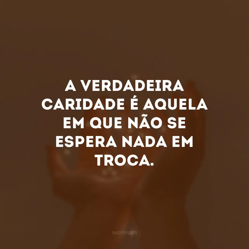A verdadeira caridade é aquela em que não se espera nada em troca. 