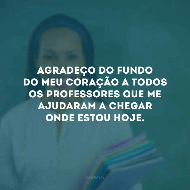 Agradeço do fundo do meu coração a todos os professores que me ajudaram a chegar onde estou hoje.