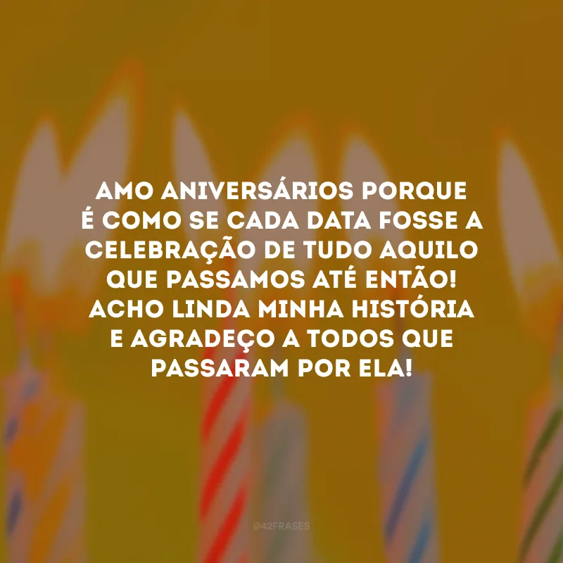 Amo aniversários porque é como se cada data fosse a celebração de tudo aquilo que passamos até então! Acho linda minha história e agradeço a todos que passaram por ela! 