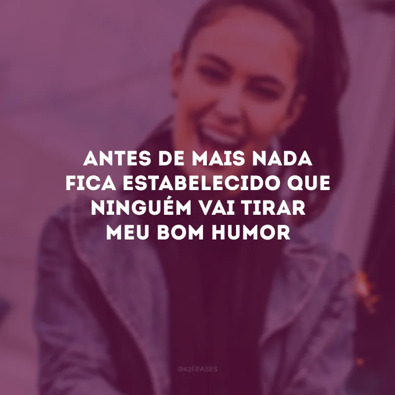 Antes de mais nada fica estabelecido que ninguém vai tirar meu bom humor
