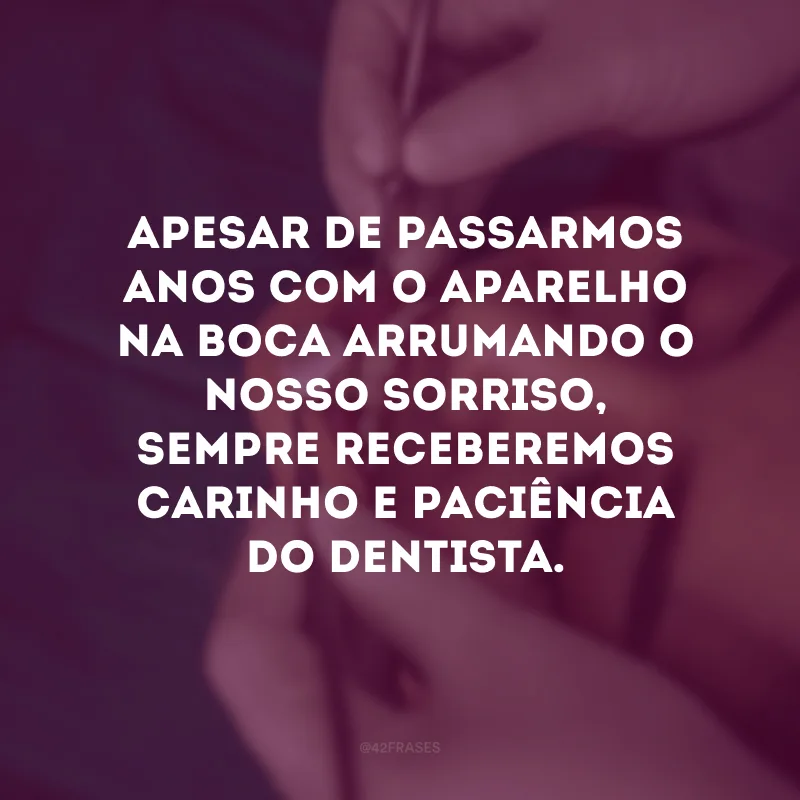 Apesar de passarmos anos com o aparelho na boca arrumando o nosso sorriso, sempre receberemos carinho e paciência do dentista.
