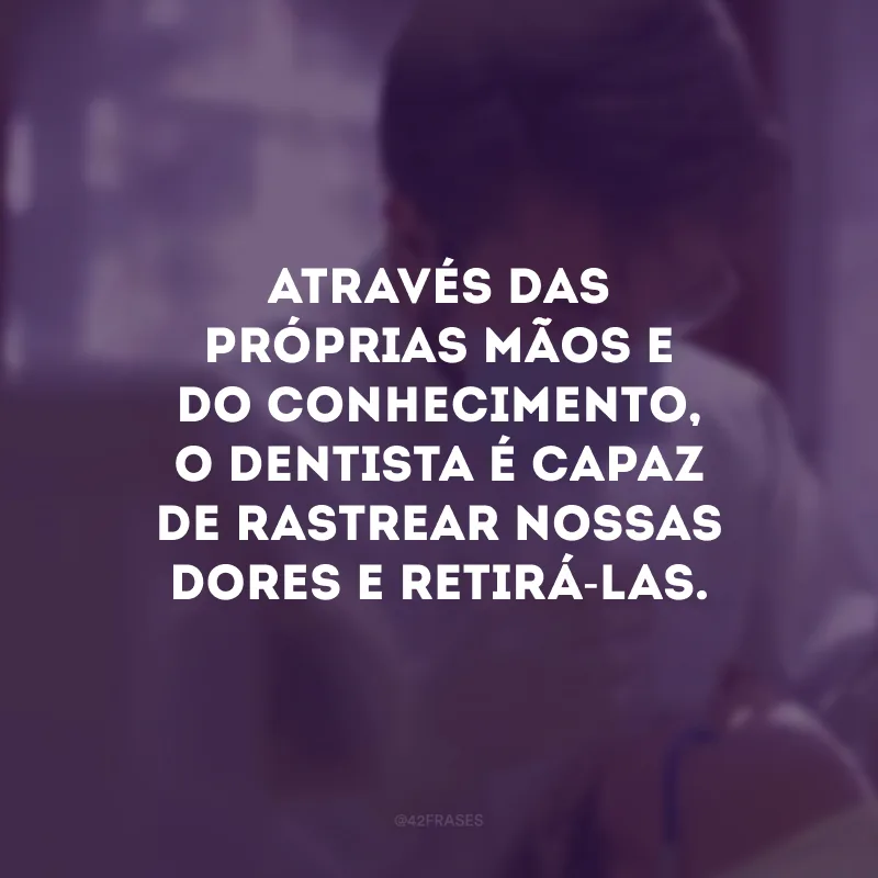 Através das próprias mãos e do conhecimento, o dentista é capaz de rastrear nossas dores e retirá-las.
